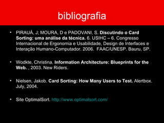 bibliografia PIRAUÁ, J; MOURA, D e PADOVANI, S.  Discutindo o Card Sorting: uma análise da técnica.  6. USIHC – 6. Congresso Internacional de Ergonomia e Usabilidade, Design de Interfaces e Interação Humano-Computador. 2006.  FAAC/UNESP. Bauru, SP. Wodkte, Christina.  Information Architecture: Blueprints for the Web.  , 2003. New Riders. Nielsen, Jakob.  Card Sorting: How Many Users to Test.  Alertbox. July, 2004. Site OptimalSort.  http://www.optimalsort.com/ 