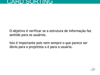 O objetivo é verificar se a estrutura de informação faz sentido para os usuários. Isto é importante pois nem sempre o que parece ser óbvio para o projetista o é para o usuário. CARD SORTING 