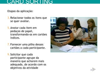 Etapas da aplicação: Relacionar todos os itens que se quer avaliar. Anotar cada item em pedaços de papel, transformando-os em cartões índices. Fornecer uma pilha desses cartões a cada participante. Solicitar que cada participante agrupe da maneira que acharem mais adequada, de acordo com os objetivos da atividade CARD SORTING 