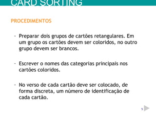 PROCEDIMENTOS Preparar dois grupos de cartões retangulares. Em um grupo os cartões devem ser coloridos, no outro grupo devem ser brancos. Escrever o nomes das categorias principais nos cartões coloridos. No verso de cada cartão deve ser colocado, de forma discreta, um número de identificação de cada cartão. CARD SORTING 