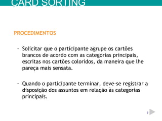 PROCEDIMENTOS Solicitar que o participante agrupe os cartões brancos de acordo com as categorias principais, escritas nos cartões coloridos, da maneira que lhe pareça mais sensata. Quando o participante terminar, deve-se registrar a disposição dos assuntos em relação às categorias principais. CARD SORTING 