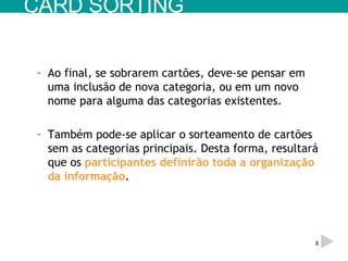 Ao final, se sobrarem cartões, deve-se pensar em uma inclusão de nova categoria, ou em um novo nome para alguma das categorias existentes. Também pode-se aplicar o sorteamento de cartões sem as categorias principais. Desta forma, resultará que os  participantes definirão toda a organização da informação . CARD SORTING 