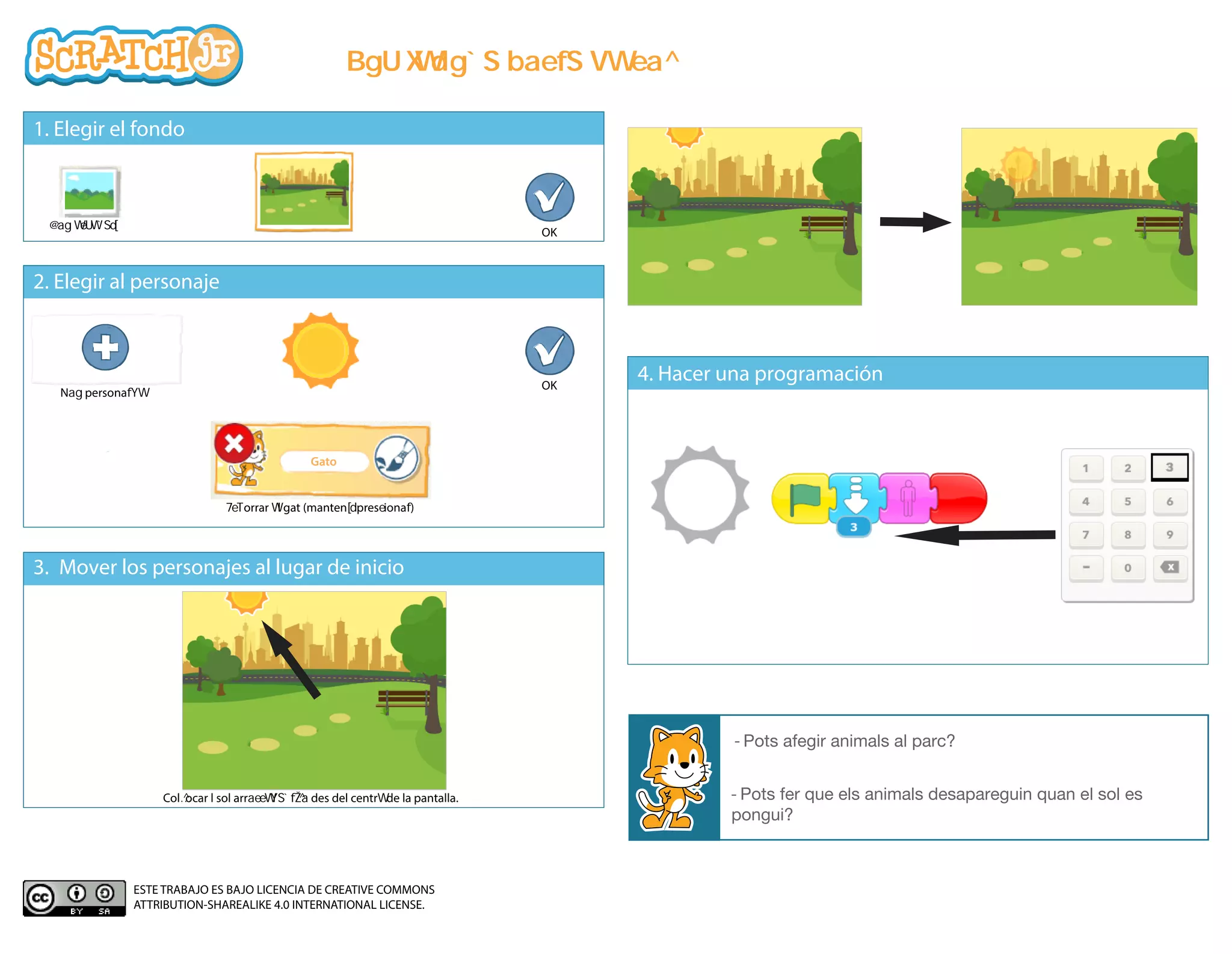 1. Elegir el fondo
2. Elegir al personaje
4. Hacer una programación
3. Mover los personajes al lugar de inicio
- Pots fer que els animals desapareguin quan el sol es
pongui?
- Pots afegir animals al parc?
N persona
OK
OK
orrar l gat (manten pres iona )
Col ocar l sol arr des del centr de la pantalla.
Gato
ESTE TRABAJO ES BAJO LICENCIA DE CREATIVE COMMONS
ATTRIBUTION-SHAREALIKE 4.0 INTERNATIONAL LICENSE.
1. ESCULL L'ESCENARI
3. MOU EL PERSONATGE AL LLOC D'INICI
4. FES LA PROGRAMACIÓ
2. ESCULL EL PERSONATGE