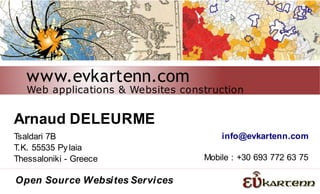 www.evkartenn.com
   Web applications & Websites construction


Arnaud DELEURME
Tsaldari 7B                            info@evkartenn.com
T.K. 55535 Py laia
Thessaloniki - Greece              Mobile : +30 693 772 63 75

Open Source Websites Services
 