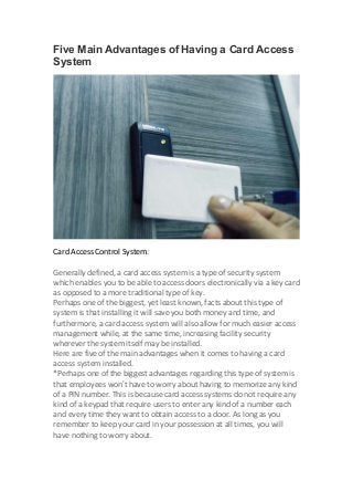 Five Main Advantages of Having a Card Access
System
Card Access Control System:
Generally defined, a card access system is a type of security system
which enables you to be able to access doors electronically via a key card
as opposed to a more traditional type of key.
Perhaps one of the biggest, yet least known, facts about this type of
system is that installing it will save you both money and time, and
furthermore, a card access system will also allow for much easier access
management while, at the same time, increasing facility security
wherever the system itself may be installed.
Here are five of the main advantages when it comes to having a card
access system installed.
*Perhaps one of the biggest advantages regarding this type of system is
that employees won’t have to worry about having to memorize any kind
of a PIN number. This is because card access systems do not require any
kind of a keypad that require users to enter any kind of a number each
and every time they want to obtain access to a door. As long as you
remember to keep your card in your possession at all times, you will
have nothing to worry about.
 