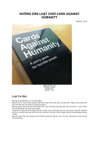 HƯỚNG DẪN LUẬT CHƠI CARD AGAINST
HUMANITY
Thg9 02, 2016
Người chơi: 4 – 20
Thời gian: 30 phút
Độ Tuổi: 17+
Độ khó: 1.27/5
Luật Cơ Bản
Mỗi người sẽ bắt đầu với 10 lá bài trắng.
Người vừa đi “nặng” sẽ là trọng tài đầu tiên (hoặc chọn theo cách của bạn XD). Người này sẽ đọc lên
câu hỏi hoặc câu còn thiếu từ trong lá bài đen.
Những người chơi khác sẽ trả lời hoặc điền vào chỗ trống ấy bằng cách đưa trọng tài 1 (hoặc nhiều
hơn) lá bài trắng của mình (úp xuống).
Trọng tài sẽ xào các lá bài trắng này lên và đọc các sự kết hợp này cho mọi người. Sau đó, trọng tài
sẽ chọn ra sự kết hợp hay nhất, hài hước nhất hay “hại não” nhất và người đưa ra lá bài thắng sẽ được
1 điểm.
Sau đó, người bên trái trọng tài sẽ trở thành trọng tài trong ván mới. Lúc này, mỗi người rút bài cho đủ
10 lá bài trắng.
 