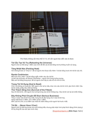 Thơ Haiku không cần theo thể 5-7-5, chỉ cần người đọc diễn sâu là được.
Tái Cấu Tạo Vũ Trụ (Rebooting the Universe):
Người chơi có thể dùng 1 điểm của mình để đổi các lá bài trắng mà họ không muốn sử dụng.
Tăng Nhiệt Nào (Packing Heat):
Với những lá bài có “Chọn 2”, tất cả người chơi được bốc thêm 1 là bài trắng trước khi trả lời câu hỏi.
Rando Cardrissian:
Mỗi lượt chơi, thêm 1 lá bài trắng ngẫu nhiên vào câu trả lời.
Lá bài này sẽ thuộc về Rando Cardrissian - người chơi trong tưởng tượng.
Nếu anh ta thắng trong lượt, tất cả người chơi hãy tự xấu hổ về mình đi nhé.
Trọng Tài Vô Dụng (God Is Dead):
Chơi mà không có trọng tài. Mỗi người chơi sẽ tự bầu chọn cho câu trả lời mình yêu thích nhất. Câu
trả lời nhiều phiếu bầu nhất sẽ thắng.
Thử Thách Sống Còn (Survival of the Fittest):
Sau khi đã trả lời, mỗi người chơi sẽ loại từng câu trả lời không hay. Câu trả lời còn lại sẽ chiến thắng.
Đây Không Phải Chuyện Để Đùa! (Serious Business):
Thay vì chọn câu trả lời hay nhất, trọng tài sẽ xếp hạng cho 3 câu trả lời hay.
Hạng nhất được 3 điểm, nhì 2 điểm và ba 1 điểm.
Đến cuối trò chơi, ai có điểm cao nhất sẽ chiến thắng và là người hài hước nhất.
Tôi Đã ... (Never Have I Ever):
Người chơi có thể hủy lá bài mà mình không hiểu nhưng phải nhận hình phạt thích đáng (Hình phạt gì
thì tùy lòng tốt của các bạn mình nhé).
[thegioiboardgame.vn|Biên Soạn: Nahn]
 