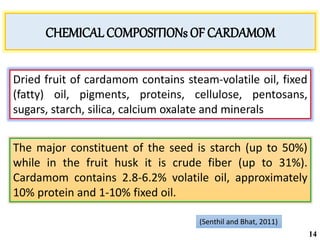 Dried fruit of cardamom contains steam-volatile oil, fixed
(fatty) oil, pigments, proteins, cellulose, pentosans,
sugars, starch, silica, calcium oxalate and minerals
The major constituent of the seed is starch (up to 50%)
while in the fruit husk it is crude fiber (up to 31%).
Cardamom contains 2.8-6.2% volatile oil, approximately
10% protein and 1-10% fixed oil.
(Senthil and Bhat, 2011)
CHEMICAL COMPOSITIONs OF CARDAMOM
14
 