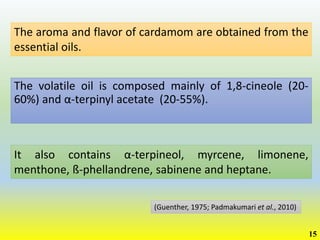 The volatile oil is composed mainly of 1,8-cineole (20-
60%) and α-terpinyl acetate (20-55%).
(Guenther, 1975; Padmakumari et al., 2010)
The aroma and flavor of cardamom are obtained from the
essential oils.
It also contains α-terpineol, myrcene, limonene,
menthone, ß-phellandrene, sabinene and heptane.
15
 