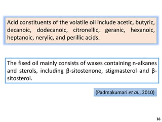 Acid constituents of the volatile oil include acetic, butyric,
decanoic, dodecanoic, citronellic, geranic, hexanoic,
heptanoic, nerylic, and perillic acids.
16
(Padmakumari et al., 2010)
The fixed oil mainly consists of waxes containing n-alkanes
and sterols, including β-sitostenone, stigmasterol and β-
sitosterol.
 