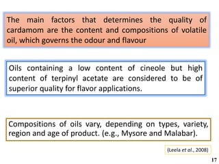 The main factors that determines the quality of
cardamom are the content and compositions of volatile
oil, which governs the odour and flavour
(Leela et al., 2008)
Compositions of oils vary, depending on types, variety,
region and age of product. (e.g., Mysore and Malabar).
17
Oils containing a low content of cineole but high
content of terpinyl acetate are considered to be of
superior quality for flavor applications.
 