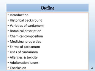 Outline
• Introduction
• Historical background
• Varieties of cardamom
• Botanical description
• Chemical composition
• Medicinal properties
• Forms of cardamom
• Uses of cardamom
• Allergies & toxicity
• Adulteration issues
• Conclusion 2
 