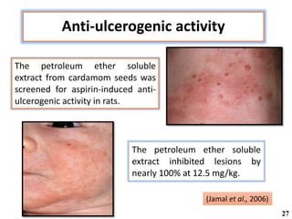 Anti-ulcerogenic activity
The petroleum ether soluble
extract from cardamom seeds was
screened for aspirin-induced anti-
ulcerogenic activity in rats.
The petroleum ether soluble
extract inhibited lesions by
nearly 100% at 12.5 mg/kg.
(Jamal et al., 2006)
27
 