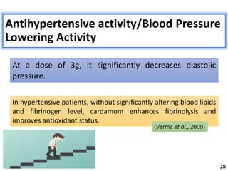Antihypertensive activity/Blood Pressure
Lowering Activity
At a dose of 3g, it significantly decreases diastolic
pressure.
In hypertensive patients, without significantly altering blood lipids
and fibrinogen level, cardamom enhances fibrinolysis and
improves antioxidant status.
(Verma et al., 2009)
28
 