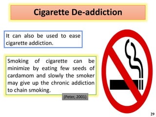 Cigarette De-addiction
Smoking of cigarette can be
minimize by eating few seeds of
cardamom and slowly the smoker
may give up the chronic addiction
to chain smoking.
It can also be used to ease
cigarette addiction.
(Peter, 2001)
29
 