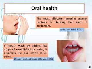 Oral health
The most effective remedies against
halitosis is chewing the seed of
cardamom.
If mouth wash by adding few
drops of essential oil in water, it
disinfects the oral cavity of all
germs.
(Aneja and Joshi, 2009)
(Nanasombat and Lohasupthawee, 2005)
30
 