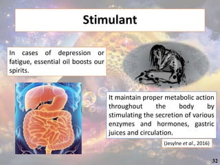 Stimulant
(Jesylne et al., 2016)
In cases of depression or
fatigue, essential oil boosts our
spirits.
It maintain proper metabolic action
throughout the body by
stimulating the secretion of various
enzymes and hormones, gastric
juices and circulation.
32
 