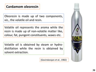Cardamom oleoresin
(Govindarajan et al., 1982)
Volatile oil is obtained by steam or hydro-
distillation while the resin is obtained by
solvent extraction.
Oleoresin is made up of two components,
viz., the volatile oil and resin.
Volatile oil represents the aroma while the
resin is made up of non-volatile matter like,
colour, fat, pungent constituents, waxes etc.
38
 