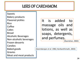USES OF CARDAMOM
It is added to
massage oils and
lotions, as well as
soaps, detergents,
and perfumes.
Sweets
Bakery products
Flavored pickles
Rice
Coffee
Cakes
Bread
Alcoholic Beverages
Non-alcoholic beverages
Frozen desserts
Candies
Baked goods
Gravies
Meat and meat products
(Govindarajan et al. 1982; Korikanthimath, 2003)
(Ravindran, 2002)
39
 