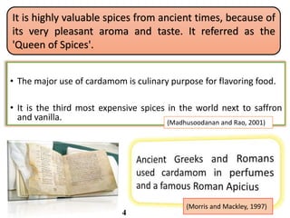 It is highly valuable spices from ancient times, because of
its very pleasant aroma and taste. It referred as the
'Queen of Spices'.
• The major use of cardamom is culinary purpose for flavoring food.
• It is the third most expensive spices in the world next to saffron
and vanilla.
(Morris and Mackley, 1997)
(Madhusoodanan and Rao, 2001)
4
 