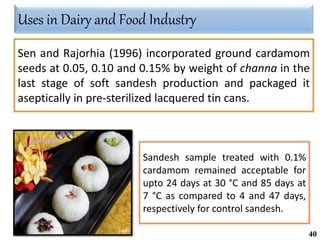 Sandesh sample treated with 0.1%
cardamom remained acceptable for
upto 24 days at 30 °C and 85 days at
7 °C as compared to 4 and 47 days,
respectively for control sandesh.
Sen and Rajorhia (1996) incorporated ground cardamom
seeds at 0.05, 0.10 and 0.15% by weight of channa in the
last stage of soft sandesh production and packaged it
aseptically in pre-sterilized lacquered tin cans.
Uses in Dairy and Food Industry
40
 