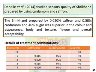 Treatments Saffron (%) Cardamom (%) Sugar (%)
T0 - - 40
T1 0.015 0.25 40
T2 0.020 0.25 40
T3 0.015 0.50 40
T4 0.020 0.50 40
Dandile et al. (2014) studied sensory quality of Shrikhand
prepared by using cardamom and saffron.
The Shrikhand prepared by 0.020% saffron and 0.50%
cardamom and 40% sugar was superior in the colour and
appearance, body and texture, flavour and overall
acceptability.
Details of treatment combinations:
47
 