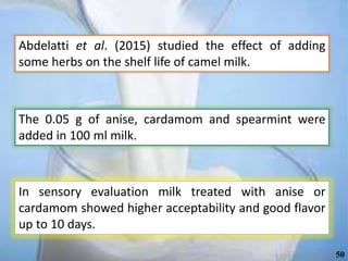 Abdelatti et al. (2015) studied the effect of adding
some herbs on the shelf life of camel milk.
The 0.05 g of anise, cardamom and spearmint were
added in 100 ml milk.
In sensory evaluation milk treated with anise or
cardamom showed higher acceptability and good flavor
up to 10 days.
50
 
