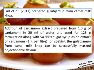 Lad et al. (2017) prepared gulabjamun from camel milk
khoa.
Addition of cardamom extract prepared from 1.0 g of
cardamom in 20 ml of water and used for 125 g
formulation along with 54 °Brix sugar syrup as an extract
of cardamom (3 g per litre) for soaking the gulabjamun
from camel milk khoa can be successfully masked
objectionable flavour.
52
 
