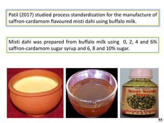 Patil (2017) studied process standardization for the manufacture of
saffron-cardamom flavoured misti dahi using buffalo milk.
Misti dahi was prepared from buffalo milk using 0, 2, 4 and 6%
saffron-cardamom sugar syrup and 6, 8 and 10% sugar.
55
 