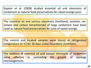 Kapoor et al. (2009) studied essential oil and oleoresins of
cardamom as natural food preservatives for sweet orange juice.
The essential oil and various oleoresins (methanol, acetone, iso-
octane and carbon tetrachloride) of large cardamom have been
used as natural food preservatives for juice of sweet orange.
The control and treated samples were stored at refrigerated
temperature (4 °C) for 28 days under laboratory conditions.
The addition of essential oil and various oleoresins of cardamom
were effective in controlling the growth of spoilage
microorganisms.
60
 
