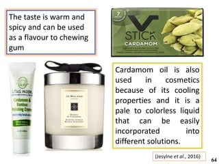 The taste is warm and
spicy and can be used
as a flavour to chewing
gum
(Jesylne et al., 2016)
64
Cardamom oil is also
used in cosmetics
because of its cooling
properties and it is a
pale to colorless liquid
that can be easily
incorporated into
different solutions.
 