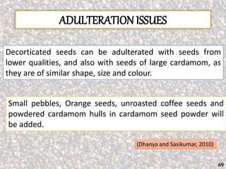 ADULTERATION ISSUES
Decorticated seeds can be adulterated with seeds from
lower qualities, and also with seeds of large cardamom, as
they are of similar shape, size and colour.
Small pebbles, Orange seeds, unroasted coffee seeds and
powdered cardamom hulls in cardamom seed powder will
be added.
(Dhanya and Sasikumar, 2010)
69
 
