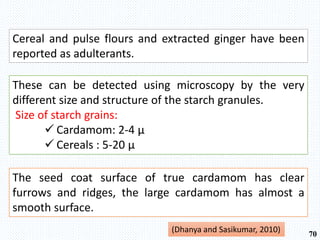 Cereal and pulse flours and extracted ginger have been
reported as adulterants.
These can be detected using microscopy by the very
different size and structure of the starch granules.
Size of starch grains:
 Cardamom: 2-4 μ
 Cereals : 5-20 μ
(Dhanya and Sasikumar, 2010) 70
The seed coat surface of true cardamom has clear
furrows and ridges, the large cardamom has almost a
smooth surface.
 