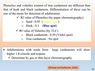 71
Phenolics and volatiles content of true cardamom are different than
that of husk and black cardamom. Differentiation of these can be
one of the mean for detection of adulteration
 Rf value of Phenolics (by paper chromatography).
o Seed : 0.95 (Yellow spot)
o Husk : 0.1 (Blue spot)
 Rf value of Volatiles (by TLC)
o Black cardamom : 0.59 (Violet spot)
o True cardamom : No spot
(Dhanya and Sasikumar, 2010)
 Adulterations with seeds from large cardamoms will show
higher 1,8-cineole and terpene
 Determine by gas or thin-layer chromatography.
 