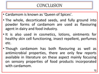 CONCLUSION
• Cardamom is known as 'Queen of Spices'.
• The whole, decorticated seeds, and fully ground into
powder forms of cardamom are used as flavouring
agent in dairy and food industry.
• It is also used in cosmetics, lotions, ointments for
healthy skin cell functioning, insect repellent, perfumes
etc.
• Though cardamom has both flavouring as well as
antimicrobial properties, there are only few reports
available in literature on these aspect mainly focusing
on sensory properties of food products incorporated
with cardamom.
72
 