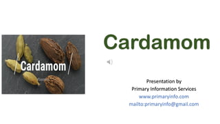 Cardamom
Presentation by
Primary Information Services
www.primaryinfo.com
mailto:primaryinfo@gmail.com
 
