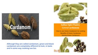 Although they are called cardamom, green and black
cardamom are completely different to look, in taste
and in some way cooking use too.
 