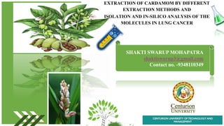 EXTRACTION OF CARDAMOM BY DIFFERENT
EXTRACTION METHODS AND
ISOLATION AND IN-SILICO ANALYSIS OF THE
MOLECULES IN LUNG CANCER
SHAKTI SWARUP MOHAPATRA
shaktisworup3@gmail.com
Contact no. -9348110349
 