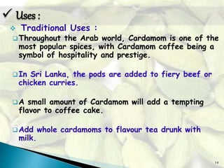 14
 Traditional Uses :
Throughout the Arab world, Cardamom is one of the
most popular spices, with Cardamom coffee being a
symbol of hospitality and prestige.
In Sri Lanka, the pods are added to fiery beef or
chicken curries.
A small amount of Cardamom will add a tempting
flavor to coffee cake.
Add whole cardamoms to flavour tea drunk with
milk.
 Uses :
 
