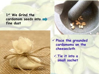 1st We Grind the
cardamom seeds into
fine dust
 Place the grounded
cardamoms on the
cheesecloth
 Tie it into a
small sachet
 