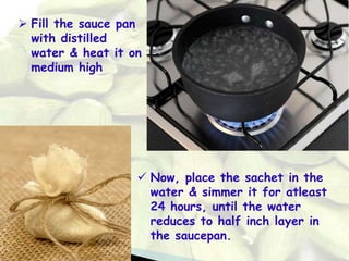  Fill the sauce pan
with distilled
water & heat it on
medium high
 Now, place the sachet in the
water & simmer it for atleast
24 hours, until the water
reduces to half inch layer in
the saucepan.
 