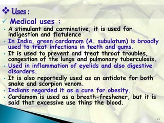 21
 Medical uses :
 A stimulant and carminative, it is used for
indigestion and flatulence
 In India, green cardamom (A. subulatum) is broadly
used to treat infections in teeth and gums.
 It is used to prevent and treat throat troubles,
congestion of the lungs and pulmonary tuberculosis.
 Used in inflammation of eyelids and also digestive
disorders.
 It is also reportedly used as an antidote for both
snake and scorpion venom.
 Indians regarded it as a cure for obesity.
 Cardamom is used as a breath-freshener, but it is
said that excessive use thins the blood.
Uses :
 