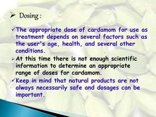 The appropriate dose of cardamom for use as
treatment depends on several factors such as
the user's age, health, and several other
conditions.
At this time there is not enough scientific
information to determine an appropriate
range of doses for cardamom.
Keep in mind that natural products are not
always necessarily safe and dosages can be
important.
 