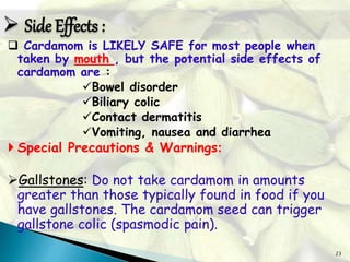23
 Cardamom is LIKELY SAFE for most people when
taken by mouth , but the potential side effects of
cardamom are :
Bowel disorder
Biliary colic
Contact dermatitis
Vomiting, nausea and diarrhea
 Special Precautions & Warnings:
Gallstones: Do not take cardamom in amounts
greater than those typically found in food if you
have gallstones. The cardamom seed can trigger
gallstone colic (spasmodic pain).
 Side Effects :
 