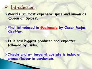 World’s 3rd most expensive spice and known as
‘Queen of Spices’.
First introduced in Guatemala by Oscar Majus
Kloeffer.
It is now biggest producer and exporter
followed by India.
Cineole and α- terpenyl acetate is index of
aroma flavour in cardamom.
 