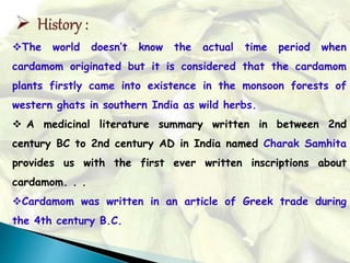 The world doesn’t know the actual time period when
cardamom originated but it is considered that the cardamom
plants firstly came into existence in the monsoon forests of
western ghats in southern India as wild herbs.
 A medicinal literature summary written in between 2nd
century BC to 2nd century AD in India named Charak Samhita
provides us with the first ever written inscriptions about
cardamom. . .
Cardamom was written in an article of Greek trade during
the 4th century B.C.
 