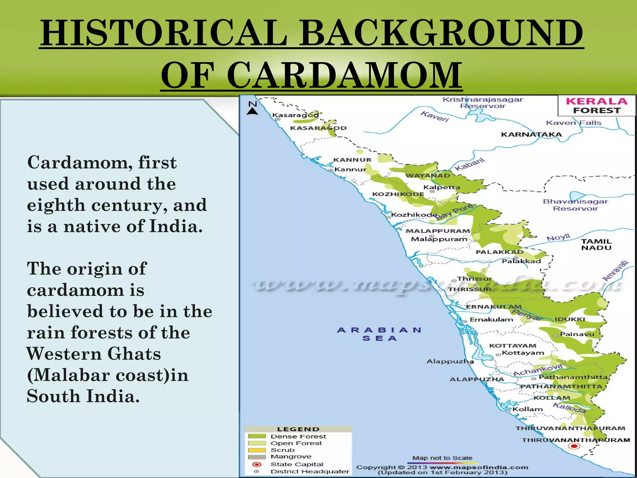 HISTORICAL BACKGROUND
OF CARDAMOM
Cardamom, first
used around the
eighth century, and
is a native of India.
The origin of
cardamom is
believed to be in the
rain forests of the
Western Ghats
(Malabar coast)in
South India.
 