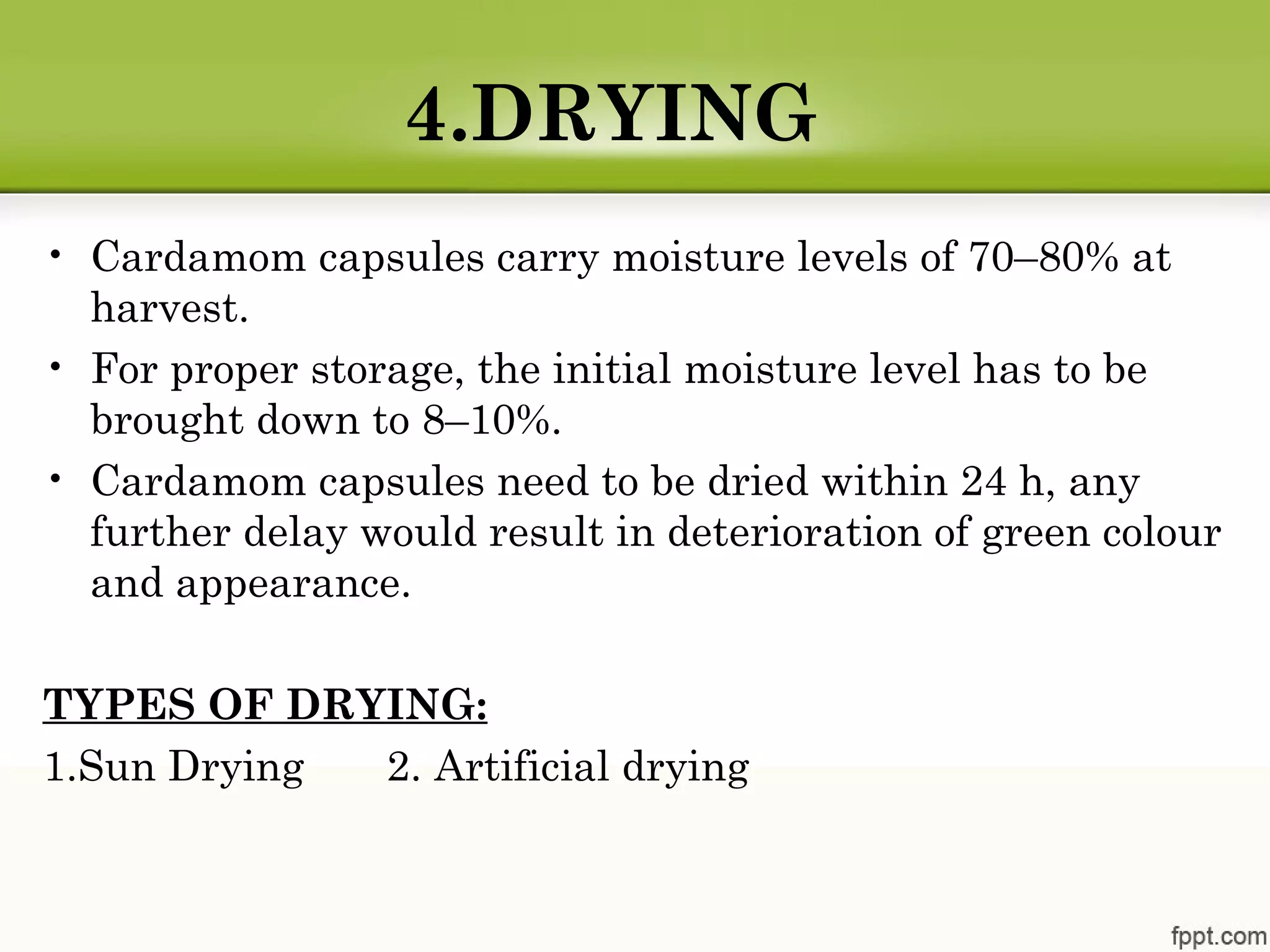 4.DRYING
• Cardamom capsules carry moisture levels of 70–80% at
harvest.
• For proper storage, the initial moisture level has to be
brought down to 8–10%.
• Cardamom capsules need to be dried within 24 h, any
further delay would result in deterioration of green colour
and appearance.
TYPES OF DRYING:
1.Sun Drying 2. Artificial drying
 