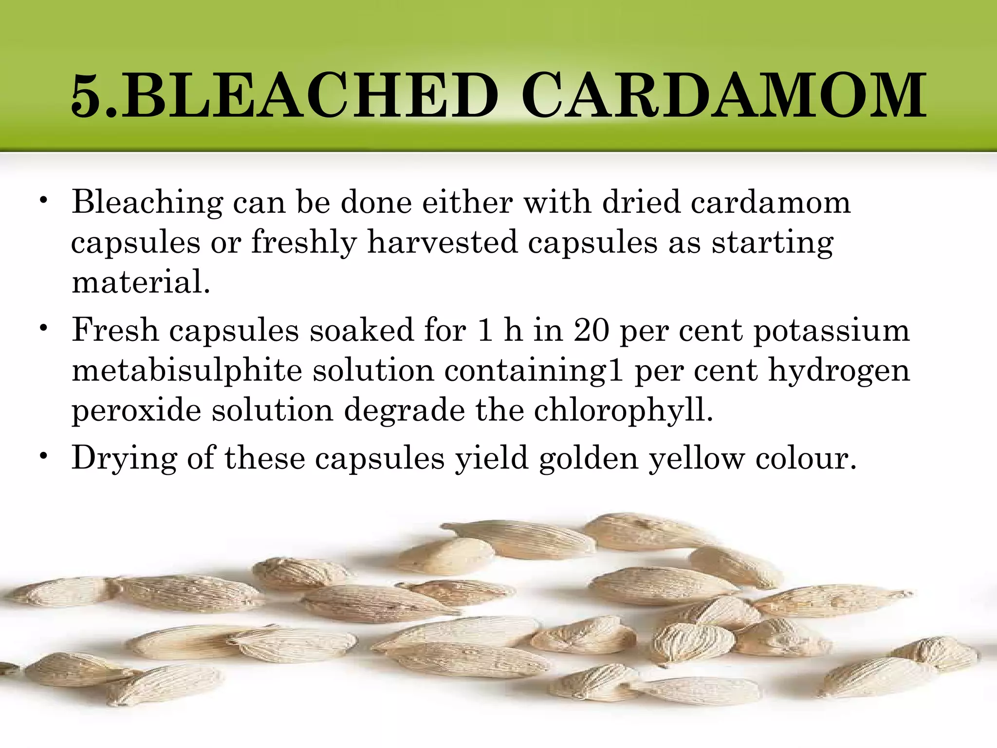 5.BLEACHED CARDAMOM
• Bleaching can be done either with dried cardamom
capsules or freshly harvested capsules as starting
material.
• Fresh capsules soaked for 1 h in 20 per cent potassium
metabisulphite solution containing1 per cent hydrogen
peroxide solution degrade the chlorophyll.
• Drying of these capsules yield golden yellow colour.
 