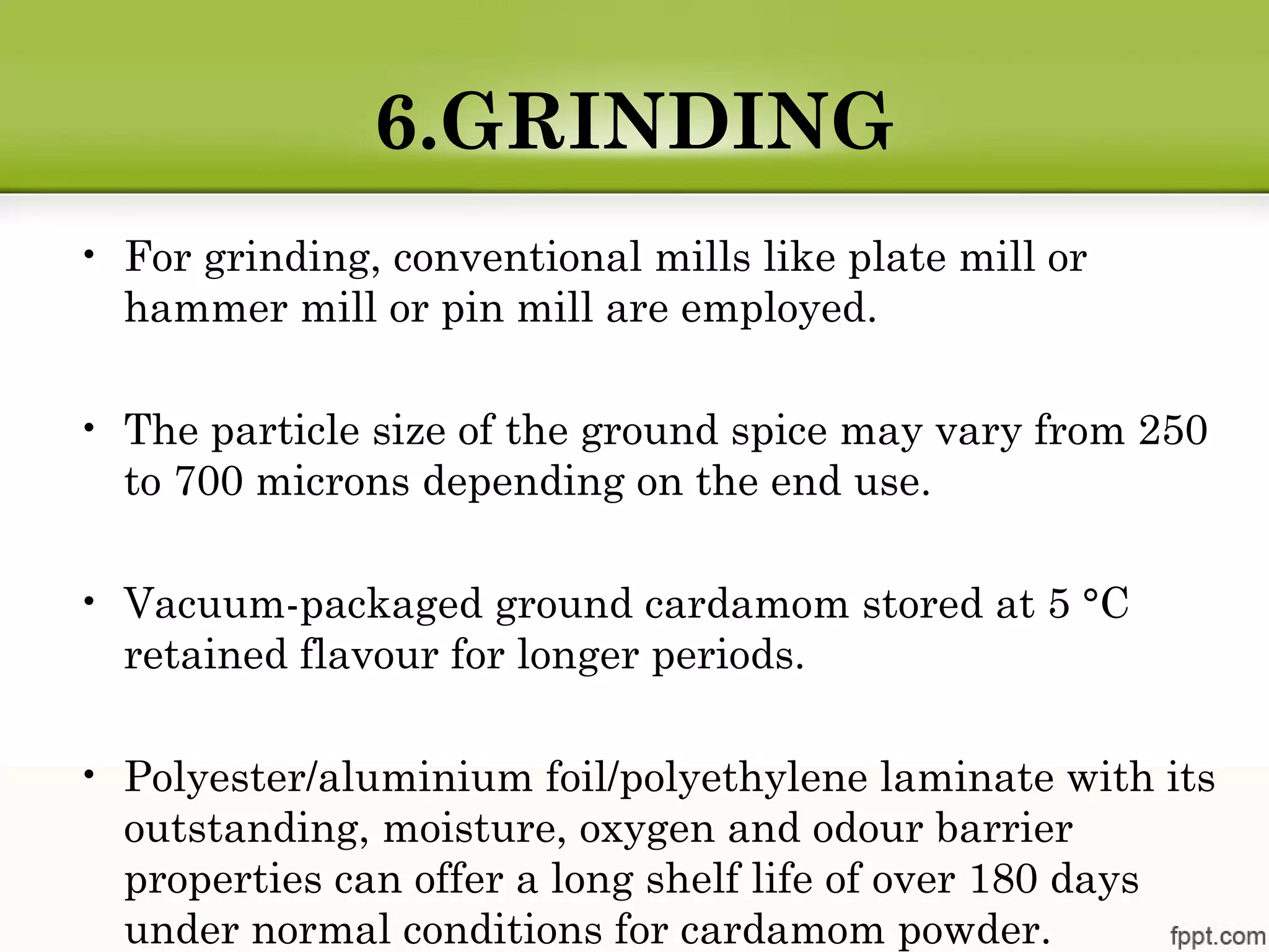 6.GRINDING
• For grinding, conventional mills like plate mill or
hammer mill or pin mill are employed.
• The particle size of the ground spice may vary from 250
to 700 microns depending on the end use.
• Vacuum-packaged ground cardamom stored at 5 °C
retained flavour for longer periods.
• Polyester/aluminium foil/polyethylene laminate with its
outstanding, moisture, oxygen and odour barrier
properties can offer a long shelf life of over 180 days
under normal conditions for cardamom powder.
 